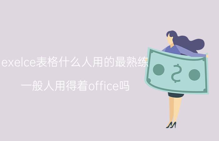 exelce表格什么人用的最熟练 一般人用得着office吗？